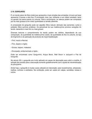 2.10. GORGURÃO
É um tecido plano de fibra mista que apresenta a mais simples das armações, já que sua base
apresenta 2 tramas e dois fios. É encorpado, leve, liso, brilhante e com efeito canelado, tanto
no sentido da trama quanto no urdume. Para o enchimento, os relevos podem ser compostos
por fio mais grossos e em maior quantidade ou tensão diferente.
A composição do gorgurão pode ser algodão (fibra natural, derivado das sementes; curta) e
poliéster (fibra química sintética). Os percentual da sua matéria-prima provoca variações do
tecido, deixando-o mais fino ou mais grosso.
Diversas texturas e comportamento do tecido podem ser obtidos, dependendo de sua
composição, da quantidade da matéria-prima usada, da quantidade de fios no urdume, do tipo
de tingimento e da aplicação de produtos de impermeabilização:
- Fino, macio e flexível;
- Fino, áspero e rígido;
- Grosso, áspero, maleável;
- Encorpado, emborrachado e rígido.
Pode ser encontrado como Gorgurinho, Acqua Block, Wall Decor e Jacquard e Fita de
Gorgurão.
No século XIX, o gorgurão era muito aplicado em peças de decoração para cobrir a mobília. A
entrada dos tecidos para a decoração aumento gradativamente com a ajuda da industrialização
do pós-guerra.
Ainda hoje, o gorgurão é muitas vezes utilizado em decoração, para revestimentos, artesanato,
toalhas, cortinas e estofados. Na confecção, pode ser usado em calças, sandálias, bolsas e
outros.
 