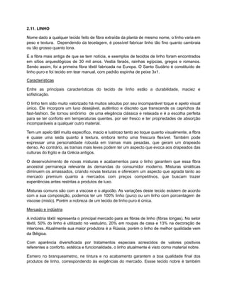 2.11. LINHO
Nome dado a qualquer tecido feito de fibra extraída da planta de mesmo nome, o linho varia em
peso e textura. Dependendo da tecelagem, é possível fabricar linho tão fino quanto cambraia
ou tão grosso quanto lona.
É a fibra mais antiga de que se tem notícia, e exemplos de tecidos de linho foram encontrados
em sítios arqueológicos de 30 mil anos. Vestia faraós, rainhas egípcias, gregos e romanos.
Sendo assim, foi a primeira fibra têxtil fabricada na Europa. O Santo Sudário é constituído de
linho puro e foi tecido em tear manual, com padrão espinha de peixe 3x1.
Características
Entre as principais características do tecido de linho estão a durabilidade, maciez e
sofisticação.
O linho tem sido muito valorizado há muitos séculos por seu incomparável toque e apelo visual
único. Ele incorpora um luxo desejável, autêntico e discreto que transcende os caprichos da
fast-fashion. Se tornou sinônimo de uma elegância clássica e relaxada e é a escolha perfeita
para se ter conforto em temperaturas quentes, por ser fresco e ter propriedades de absorção
incomparáveis a qualquer outro material.
Tem um apelo tátil muito específico, macio e lustroso tanto ao toque quanto visualmente, a fibra
é quase uma seda quanto à textura, embora tenho uma frescura flexível. Também pode
expressar uma personalidade robusta em tramas mais pesadas, que geram um drapeado
denso. Ao contrário, as tramas mais leves podem ter um aspecto que evoca aos drapeados das
culturas do Egito e da Grécia antigos.
O desenvolvimento de novas misturas e acabamentos para o linho garantem que essa fibra
ancestral permaneça relevante às demandas do consumidor moderno. Misturas sintéticas
diminuem os amassados, criando novas texturas e oferecem um aspecto que agrada tanto ao
mercado premium quanto a mercados com preços competitivos, que buscam trazer
experiências antes restritas a produtos de luxo.
Misturas comuns são com a viscose e o algodão. As variações deste tecido existem de acordo
com a sua composição, podemos ter um 100% linho (puro) ou um linho com porcentagem de
viscose (misto). Porém a nobreza de um tecido de linho puro é única.
Mercado e indústria
A indústria têxtil representa o principal mercado para as fibras de linho (fibras longas). No setor
têxtil, 50% do linho é utilizado no vestuário, 20% em roupas de casa e 13% na decoração de
interiores. Atualmente sua maior produtora é a Rússia, porém o linho de melhor qualidade vem
da Bélgica.
Com aparência diversificada por tratamentos especiais acrescidos de valores positivos
referentes a conforto, estética e funcionalidade, o linho atualmente é visto como material nobre.
Esmero no branqueametno, ne tintura e no acabamento garantem a boa qualidade final dos
produtos de linho, correspondendo às exigências do mercado. Essse tecido nobre é também
 