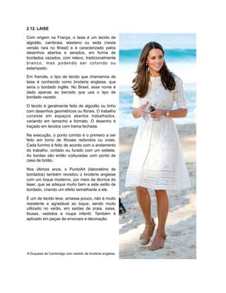 2.12. LAISE
Com origem na França, o laise é um tecido de
algodão, cambraia, elastano ou seda (nesta
versão rara no Brasil) e é caracterizado pelos
desenhos abertos e aerados, em forma de
bordados vazados, com relevo, tradicionalmente
branco, mas podendo ser colorido ou
estampado.
Em francês, o tipo de tecido que chamamos de
laise é conhecido como broderie anglaise, que
seria o bordado inglês. No Brasil, esse nome é
dado apenas ao barrado que usa o tipo de
bordado vazado.
O tecido é geralmente feito de algodão ou linho
com desenhos geométricos ou florais. O trabalho
consiste em espaços abertos trabalhados,
variando em tamanho e formato. O desenho é
traçado em tecidos com trama fechada.
Na execução, o ponto corrido é o primeiro a ser
feito em torno de ilhoses redondos ou ovais.
Cada furinho é feito de acordo com o andamento
do trabalho, cortado ou furado com um estilete.
As bordas são então costuradas com ponto de
casa de botão.
Nos últimos anos, o PuntoArt (laboratório de
bordados) também revisitou o broderie anglaise
com um toque moderno, por meio da técnica do
laser, que se adequa muito bem a este estilo de
bordado, criando um efeito semelhante a ele.
É um de tecido leve, amassa pouco, não é muito
resistente e agradável ao toque, sendo muito
utilizado no verão, em saídas de praia, saias,
blusas, vestidos e roupa infantil. Também é
aplicado em peças de enxovais e decoração.
A Duquesa de Cambridge com vestido de broderie anglaise.
 