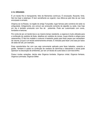 2.14. ORGANZA
É um tecido fino e transparente, feito de filamentos contínuos. É encorpado, flutuante, forte,
fácil de tingir e estampar. É bem semelhante ao organdi, mas difere-se pelo fato de ser mais
encorpado e armado.
Originou-se na Rússia, na região do antigo Turquistão, lugar famoso pelo comércio de seda na
antiguidade. Antigamente, era comum ser produzido somente de algodão ou seda, mas hoje
em dia é também produzido com fios de poliamida. Pode ser customizado com cores,
bordados e texturas.
Por conta de ser um tecido leve e ao mesmo tempo resistente, a organza é muito utilizada para
a confecção de vestidos de festa, detalhes em vestidos de noivas, roupa infantis e artigos para
casamentos. É fácil de modelar e costurar é bastante usado para fazer peças que necessitam
de volume, já que é um tecido extremamente armado. É indicado para fazer uma saia por baixo
de saias de tule, por exemplo..
Essa característica faz com que seja comumente aplicada para fazer babados, caracóis e
godês. Também é usada na confecção de vestidos de daminhas e debutantes e ainda pode
aparecer na decoração de ambientes, por ser um tecido de custo baixo e com leve brilho.
Possui muitas variações, dentre elas Organza bordada, Organza cristal, Organza fantasia,
Organza Laminada, Organza Glitter.
 