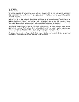 2.15. PIQUÊ
O tecido piquet é de origem francesa, com um toque macio e que traz grande conforto.
Apresenta saliências em formato de losango ou casa de abelha em alto relevo, distribuídos de
maneira uniforme.
Composto 100% por algodão, é bastante confortável e recomendado para finalidades que
exijam requinte e maciez. Utiliza-se em sua composição fios de algodão contendo finas
nervuras. Quando observado de perto, nota-se as listras firmemente levantadas.
Apesar de geralmente o piquet ser composto totalmente por algodão, também pode conter
poliéster e elastano. Pode utilizar fibras naturais (animal: lã e a seda; vegetal: algodão; ou
mineral: crisotila) ou fibras sintéticas (produtos químicos; poliéster e poliamida).
O pique é usado na confecção de toalhas, roupão de banho, enxovais de bebê, colchas,
decoração, camisas polo e sociais, vestidos, shorts e blazers.
 