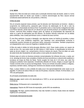 2.16. SEDA
Apesar de a fibra da seda ser a base para a produção diversos tipos de tecido, seda é o nome
popularmente dado ao tecido que recebe a mesma denominação da fibra natural animal
constituída essencialmente de uma proteína, a fibroína.
A fibra da seda
Há um encanto especial nesse produto, que há séculos vem fascinando os homens - desde o
surgimento da matéria-prima, passando pela minúcia da elaboração do fio até a arte da
tecelagem e a diversidade de textura final. É percebida como a mais bonita e elegante de todas
a as fibras naturais, ainda mais em um século em que se tenta produzir um substituto feito pelo
homem, nenhuma fibra sintética chegou perto de replicar as propriedades tão especiais da
seda ou a gama de aplicações que ela oferece. Os tecidos naturais costumam ser as eleitas
pelos estilistas, mas a seda permanece como o material de seus sonhos.
É uma fibra sedutora, luxuosa e desejada, que algumas vezes na história já excedeu o preço
do ouro. Tem uma cintilância magnífica, que expressa uma personalidade suntuosa e
exuberante quando tramada em preciosos cetins, jacquards e brocados. Também proporciona
um drapeamento com o luxo em lingeries e vestidos de noite.
A fibra de seda é obtida do bicho-da-seda (Bombyx mori). Esse inseto produz um casulo de
onde se tira o fio, que pode medir de 400 metros a 1400 metros. A classificação do bicho-da-
seda se dá por origem, cor, comprimento e forma e textura do casulo. Para se obter um quilo
de seda bruta são necessários de sete quilos a nove quilos de casulos frescos.
Embora seja um entre os diversos produtos comercializados há milhares de anos, a seda, por
si só, abrange de forma mais completa a história da troca econômica e cultural entre asiáticos e
europeus ao longo da Rota da Seda. Tendo surgido há mais de 4 mil anos, seu valor lhe
assegurou poderes muito especiais. Inicialmente utilizado em trocas, chegou a ocupar lugar de
moeda corrente entre os povos da Antiguidade. Tornou-se símbolo de poder político e religioso,
expressou também status, distinguindo membros de classes sociais abastadas.
Hoje, o preço relativo a uma unidade de seda crua é de aproximadamente vinte vezes ao do
algodão. A cultura da seda é feita em mais de 50 países, incluindo o Brasil. A China lidera, com
76% de participação.
As principais propriedades da seda são:
Efeito do calor: assim como a lã, decompõe-se a 130oC e, ao ser aproximada da chama, funde
e enrola-se.
Efeito da luz: Enfraquece com a exposição à luz.
Intempéries: Depois de 200 horas de exposição, perde 50% da resistência.
Combustão: No fogo, queima lentamente, mas não mantém a chama. Exala cheiro de material
orgânico em combustão.
Convenção internacional da seda
 