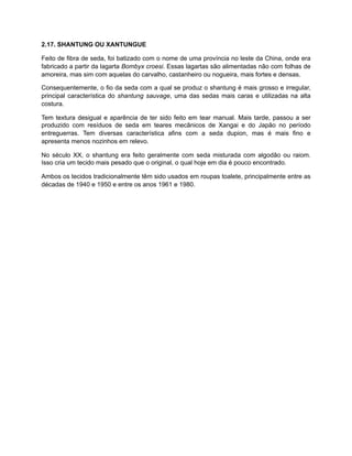2.17. SHANTUNG OU XANTUNGUE
Feito de fibra de seda, foi batizado com o nome de uma província no leste da China, onde era
fabricado a partir da lagarta Bombyx croesi. Essas lagartas são alimentadas não com folhas de
amoreira, mas sim com aquelas do carvalho, castanheiro ou nogueira, mais fortes e densas.
Consequentemente, o fio da seda com a qual se produz o shantung é mais grosso e irregular,
principal característica do shantung sauvage, uma das sedas mais caras e utilizadas na alta
costura.
Tem textura desigual e aparência de ter sido feito em tear manual. Mais tarde, passou a ser
produzido com resíduos de seda em teares mecânicos de Xangai e do Japão no período
entreguerras. Tem diversas característica afins com a seda dupion, mas é mais fino e
apresenta menos nozinhos em relevo.
No século XX, o shantung era feito geralmente com seda misturada com algodão ou raiom.
Isso cria um tecido mais pesado que o original, o qual hoje em dia é pouco encontrado.
Ambos os tecidos tradicionalmente têm sido usados em roupas toalete, principalmente entre as
décadas de 1940 e 1950 e entre os anos 1961 e 1980.
 