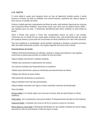 2.18. TAFETÁ
O nome tafetá é usado para designar tanto um tipo de ligamento simples quanto o tecido
lustroso e armado, de seda ou poliéster, com trama finíssima, superfície lisa, textura regular e
leve nervura no sentido da trama.
Embora o tafetá seja feito originalmente de fibras de seda, está também disponível em misturas
que incorporam fibras sintéticas. Esse tecido macio cujo nome vem da palavra Persa ‘taftah’ -
que significa pano de seda - é facilmente identificável pelo brilho cintilante no lado direito do
tecido.
Tanto a Pérsia (Irã) quanto a China são considerados berços da seda e dos tecidos.
Costumava ser um tecido de luxo usado pelas mulheres ricas, mas atualmente pode ser usado
por qualquer pessoa, já que pode ser encontrado em fibras sintéticas com valor mais acessível.
Tem boa resistência e durabilidade, sendo também resistente à abrasão e produtos químicos,
além de aceitar facilmente corantes. Sua rigidez depende da forma como é tecido.
Características do tecido:
•Tafetá é facilmente danificado por alfinetes, agulhas e rasgos (aconselha-se usar agulhas
muito finas ou pesos para prender os moldes na hora de cortar)
•Alguns tafetás emaranham e desfiam bastante.
•Tafetás são suscetíveis a deslizamento de costura.
•As costuras cortadas são frequentemente um problema.
•Tafetá marca facilmente e pode ser danificado permanentemente ao dobrar.
•Tafetás são difíceis de serem feitos.
•São facilmente danificados ao pressionar.
•Alguns padrões moiré não são permanentes.
•Alguns tafetás mancham com água e muitos mostrarão manchas de transpiração
Tipos de tafetá:
Antique tafetá: é um tecido rígido com nervuras na trama, feito de seda Dupioni ou fibras
sintéticas.
Faille tafetá: tem cruzamentos mais pronunciados. É frequentemente tramado em fios básicos.
Iridescent tafetá : é tramado com uma cor de fio no urdume e outra cor na trama.
Moiré tafetá ou moiré faille: é facilmente identificado por seu padrão ondulado de marca d’água,
que pode ou não ser permanente. É feito de rayon ou seda.
 