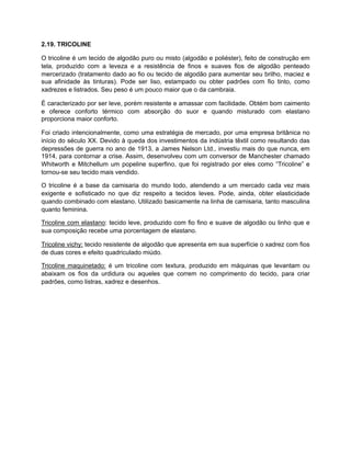 2.19. TRICOLINE
O tricoline é um tecido de algodão puro ou misto (algodão e poliéster), feito de construção em
tela, produzido com a leveza e a resistência de finos e suaves fios de algodão penteado
mercerizado (tratamento dado ao fio ou tecido de algodão para aumentar seu brilho, maciez e
sua afinidade às tinturas). Pode ser liso, estampado ou obter padrões com fio tinto, como
xadrezes e listrados. Seu peso é um pouco maior que o da cambraia.
É caracterizado por ser leve, porém resistente e amassar com facilidade. Obtém bom caimento
e oferece conforto térmico com absorção do suor e quando misturado com elastano
proporciona maior conforto.
Foi criado intencionalmente, como uma estratégia de mercado, por uma empresa britânica no
início do século XX. Devido à queda dos investimentos da indústria têxtil como resultando das
depressões de guerra no ano de 1913, a James Nelson Ltd., investiu mais do que nunca, em
1914, para contornar a crise. Assim, desenvolveu com um conversor de Manchester chamado
Whitworth e Mitchellum um popeline superfino, que foi registrado por eles como “Tricoline” e
tornou-se seu tecido mais vendido.
O tricoline é a base da camisaria do mundo todo, atendendo a um mercado cada vez mais
exigente e sofisticado no que diz respeito a tecidos leves. Pode, ainda, obter elasticidade
quando combinado com elastano. Utilizado basicamente na linha de camisaria, tanto masculina
quanto feminina.
Tricoline com elastano: tecido leve, produzido com fio fino e suave de algodão ou linho que e
sua composição recebe uma porcentagem de elastano.
Tricoline vichy: tecido resistente de algodão que apresenta em sua superfície o xadrez com fios
de duas cores e efeito quadriculado miúdo.
Tricoline maquinetado: é um tricoline com textura, produzido em máquinas que levantam ou
abaixam os fios da urdidura ou aqueles que correm no comprimento do tecido, para criar
padrões, como listras, xadrez e desenhos.
 
