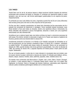 2.20. TWEED
Tecido feito com fio de lã, de textura áspera e efeito boutonné colorido (espécie de bolinhas
produzidas pelo processo de fiação ou retorção). É composto por ligamentos tafetá ou sarja
grosseiro, que, por sua vez, vão formar padronagem quadriculada ou em espinha de peixe,
respectivamente.
É conhecido por seus sutis efeitos de cores, originados quando fios de lã com cores diferentes
são torcidos juntos para criar dois ou três conjuntos de fios para tecer.
Os fios que dão o aspecto característico do tweed são chamados de fios espumados de lã e
passam por processos de tratamento e cardagem. Como resultado desses processos, suas
fibras tendem a ficar para todas as direções, dando uma aparência difusa e texturizada. As
fibras utilizadas são espessas e pouco homogêneas, deixando o tecido com uma superficie
texturizadas com alto interesse tátil.
Acredita-se que a palavra tweed seja uma leitora errônea de tweel, a pronúncia escocesa de
twill (sarja). No entanto, também é associado à região do rio Tweed, que separa a Inglaterra da
Escócia, grande centro da indústria têxtil no século XIX.
Inicialmente produzido na Escócia e na Irlanda e por tradição associado às atividades ao ar
livre da aristocracia, por ser durável e resistente à água, no século XX, o material - sobretudo
no paletó Norfolk - foi adotado pela classe média em ascensão. Deixou de ser apreciado na
década de 1960, quando tecidos mais leves ganharam popularidade, mas volta na década de
1990. No começo do século XXI, a jaqueta esportiva de tweed passa a fazer parte do look
hipster "desleixado".
Por ser um tecido pesado, o corte reto é o mais indicado é o enviesado deve ser evitado, pois
irá causar volume na peça e eliminará a natureza da mesma. É indicado para tailleurs, ternos,
blazers, calças, casacos, mantôs, saias, pelerines, jaquetas, xales, vestidos secos. Etc.
Os tweeds mais conhecidos são Bannockburn, English, Irish, Linton, Manx, Scotch, Donegal;
no entanto, o mais especial deles é o chamado tweed Harris, tecido com a lã virgem das
Highlands, na Escócia. Harris e Donegal são tecidos históricos, valorizados pelo tingimento
natural e pelas complexas padronagens obtidas com a mistura de fibras.
 