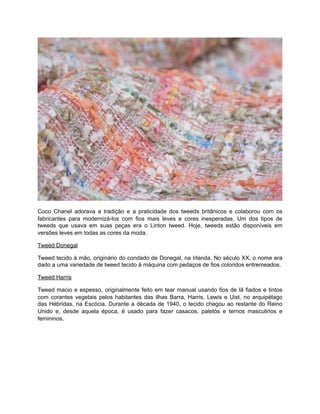 Coco Chanel adorava a tradição e a praticidade dos tweeds britânicos e colaborou com os
fabricantes para modernizá-los com fios mais leves e cores inesperadas. Um dos tipos de
tweeds que usava em suas peças era o Linton tweed. Hoje, tweeds estão disponíveis em
versões leves em todas as cores da moda.
Tweed Donegal
Tweed tecido à mão, originário do condado de Donegal, na Irlanda. No século XX, o nome era
dado a uma variedade de tweed tecido à máquina com pedaços de fios coloridos entremeados.
Tweed Harris
Tweed macio e espesso, originalmente feito em tear manual usando fios de lã fiados e tintos
com corantes vegetais pelos habitantes das ilhas Barra, Harris, Lewis e Uist, no arquipélago
das Hébridas, na Escócia. Durante a década de 1940, o tecido chegou ao restante do Reino
Unido e, desde aquela época, é usado para fazer casacos, paletós e ternos masculinos e
femininos.
 
