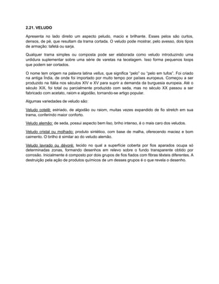 2.21. VELUDO
Apresenta no lado direito um aspecto peludo, macio e brilhante. Esses pelos são curtos,
densos, de pé, que resultam da trama cortada. O veludo pode mostrar, pelo avesso, dois tipos
de armação: tafetá ou sarja.
Qualquer trama simples ou composta pode ser elaborada como veludo introduzindo uma
urdidura suplementar sobre uma série de varetas na tecelagem. Isso forma pequenos loops
que podem ser cortados.
O nome tem origem na palavra latina vellus, que significa “pelo” ou “pelo em tufos”. Foi criado
na antiga Índia, de onde foi importado por muito tempo por países europeus. Começou a ser
produzido na Itália nos séculos XIV e XV para suprir a demanda da burguesia europeia. Até o
século XIX, foi total ou parcialmente produzido com seda, mas no século XX passou a ser
fabricado com acetato, raiom e algodão, tornando-se artigo popular.
Algumas variedades de veludo são:
Veludo cotelê: estriado, de algodão ou raiom, muitas vezes expandido de fio stretch em sua
trama, conferindo maior conforto.
Veludo alemão: de seda, possui aspecto bem liso, briho intenso, é o mais caro dos veludos.
Veludo cristal ou molhado: produto sintético, com base de malha, oferecendo maciez e bom
caimento. O brilho é similar ao do veludo alemão.
Veludo lavrado ou dévoré: tecido no qual a superfície coberta por fios aparados ocupa só
determinadas zonas, formando desenhos em relevo sobre o fundo transparente obtido por
corrosão. Inicialmente é composto por dois grupos de fios fiados com fibras têxteis diferentes. A
destruição pela ação de produtos químicos de um desses grupos é o que revela o desenho.
 