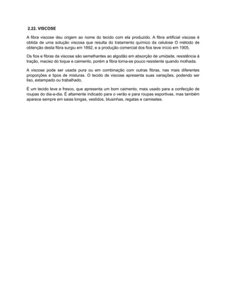 2.22. VISCOSE
A fibra viscose deu origem ao nome do tecido com ela produzido. A fibra artificial viscose é
obtida de uma solução viscosa que resulta do tratamento químico da celulose O método de
obtenção desta fibra surgiu em 1892, e a produção comercial dos fios teve início em 1905.
Os fios e fibras da viscose são semelhantes ao algodão em absorção de umidade, resistência à
tração, maciez do toque e caimento, porém a fibra torna-se pouco resistente quando molhada.
A viscose pode ser usada pura ou em combinação com outras fibras, nas mais diferentes
proporções e tipos de misturas. O tecido de viscose apresenta suas variações, podendo ser
liso, estampado ou trabalhado.
É um tecido leve e fresco, que apresenta um bom caimento, mais usado para a confecção de
roupas do dia-a-dia. É altamente indicado para o verão e para roupas esportivas, mas também
aparece sempre em saias longas, vestidos, blusinhas, regatas e camisetes.
 
