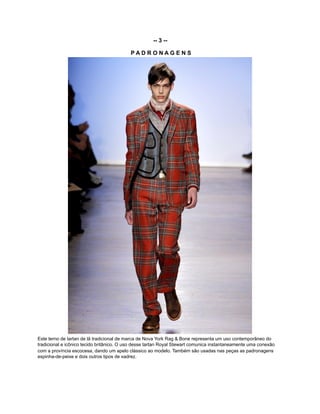 -- 3 --
P A D R O N A G E N S
Este terno de tartan de lã tradicional de marca de Nova York Rag & Bone representa um uso contemporâneo do
tradicional e icônico tecido britânico. O uso desse tartan Royal Stewart comunica instantaneamente uma conexão
com a província escocesa, dando um apelo clássico ao modelo. Também são usadas nas peças as padronagens
espinha-de-peixe e dois outros tipos de xadrez.
 