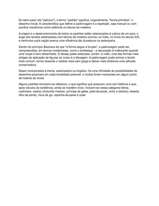 Do latim pator (de "patrono"), o termo ”padrão" significa, originalmente, "forma primária": o
desenho inicial. A característica que define a padronagem é a repetição, seja manual ou com
auxílios mecânicos como estêncils ou blocos de madeira.
A origem e o desenvolvimento de todos os padrões estão relacionados à cultura de um país; o
auge dos tecidos estampados com blocos de madeira ocorreu na Índia, no início do século XIX,
e nenhuma outra nação exerce uma influência tão duradoura na estamparia.
Dentro do princípio Bauhaus de que "a forma segue a função", a padronagem pode ser
compreendida, em termos modernistas, como o antidesign - a decoração é irrelevante quando
uma roupa é bem desenhada. O desejo pelas estampas, porém, é inato; uma das formas mais
antigas de aplicação de figuras ao corpo é a tatuagem. A padronagem pode animar o tecido
mais comum, tornar atraente o vestido mais sem graça e deixar mais dinâmica uma silhueta
conservadora.
Sejam incorporados à trama, estampados ou tingidos, há uma infinidade de possibilidades de
desenhos possíveis em cada tonalidade possível, e muitos foram marcantes em algum ponto
da história da moda.
Alguns padrões tornaram-se clássicos, o que significa que possuem uma raiz histórica e que,
após séculos de existência, ainda se mantêm vivos. Incluem-se nessa categoria listras,
cashmere, xadrez (incluindo madras, príncipe de gales, pied-de-poule, vichy e tartans), tweeds,
olho de perdiz, risca de giz, espinha-de-peixe e poás
 