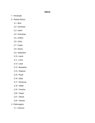 ÍNDICE
1 - Introdução
2 - Tecidos Planos
2.1 - Brim
2.2 - Cambraia
2.3 - Cetim
2.4 - Chambray
2.5 - Chiffon
2.6 - Chita
2.7 - Crepe
2.8 - Denim
2.9 - Gabardine
2.10 - Lamê
2.11 - Linho
2.12 - Laise
2.13 - Musseline
2.14 - Organza
2.15 - Piquê
2.16 - Seda
2.17 - Shantung
2.18 - Tafetá
2.19 - Tricoline
2.20 - Tweed
2.21 - Veludo
2.22 - Viscose
3 - Padronagens
3.1 - Chevron
 