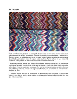 3.1. CHEVRON
Pode ser feita no tear, bordada ou estampada. Quando feita no tear, tem a mesma estrutura da
trama espinha de peixe e consiste em camadas de listras que formam vários V sobrepostos.
Também podem ser bordadas com ponto em zigue-zague, usadas como borda decorativa ou
desalinhadas, criando um efeito de ruptura e desequilíbrio. A grife italiana de luxo Missoni é
conhecida pelos padrões de chevron de tricô produzidos em tear raschel.
Desse tear, que pode fabricar uma infinidade de padrões, deriva-se uma técnica de malharia de
urdume que recebe o mesmo nome. A malharia de urdume é muito mais rígida, plana e fechada
e tem baixo risco de desfiar, por causa dos fios que correm no sentido do comprimento, mas
em padrão zigue-zague, para que as laçadas se formem pelo cruzamento de duas carreiras,
em lugar de uma.
O aparelho raschel tem uma ou duas barras de agulhas das quais o material é puxado para
baixo. Tricôs raschel são em geral usados em peças esportivas ou roupas íntimas, com fios
que incluem spandex.
 