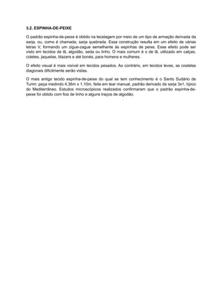 3.2. ESPINHA-DE-PEIXE
O padrão espinha-de-peixe é obtido na tecelagem por meio de um tipo de armação derivada da
sarja, ou, como é chamada, sarja quebrada. Essa construção resulta em um efeito de várias
letras V, formando um zigue-zague semelhante às espinhas de peixe. Esse efeito pode ser
visto em tecidos de lã, algodão, seda ou linho. O mais comum é o de lã, utilizado em calças,
coletes, jaquetas, blazers e até bonés, para homens e mulheres.
O efeito visual é mais visível em tecidos pesados. Ao contrário, em tecidos leves, as costelas
diagonais dificilmente serão vistas.
O mais antigo tecido espinha-de-peixe do qual se tem conhecimento é o Santo Sudário de
Turim: peça medindo 4,36m x 1,10m, feita em tear manual, padrão derivado da sarja 3x1, típico
do Mediterrâneo. Estudos microscópicos realizados confirmaram que o padrão espinha-de-
peixe foi obtido com fios de linho e alguns traços de algodão.
 