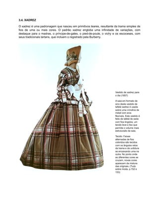 3.4. XADREZ
O xadrez é uma padronagem que nasceu em primitivos teares, resultante da trama simples de
fios de uma ou mais cores. O padrão xadrez engloba uma infinidade de variações, com
destaque para o madras, o príncipe-de-gales, o pied-de-poule, o vichy e os escoceses, com
seus tradicionais tartans, que incluem o registrado pela Burberry.
Vestido de xadrez para
o dia (1857)
A saia em formato de
sino deste vestido de
tafetá xadrez é usada
sobre uma crinolina de
metal com aros
flexíveis. Este vestido é
feito de tafetá de seda
com fios tingidos, um
tecido leve e liso que
permite o volume mais
estruturado da saia.
Tecido: Faixas
alternadas de fios
coloridos são tecidos
com os ângulos retos
da trama e da urdidura
se encaixando uma na
outra. No ponto onde
as diferentes cores se
cruzam, novas cores
aparecem da mistura
das originais. (Tudo
sobre moda, p.152 e
153)
 