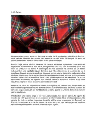 3.4.3. Tartan
O nome tartan é dado ao tecido de trama fechada, de lã ou algodão, originário da Escócia,
onde padrões diferentes são usados para identificar os clãs. Antes de designar um estilo de
xadrez, tartan era o nome da famosa saia usada pelos escoceses.
Embora haja muitos tecidos xadrezes, os tartans escoceses apresentam características
específicas. O verdadeiro é feito de lã, em ligamento sarja 2/2, com as mesmas faixas nos
eixos da urdidura e da trama. A distribuição dos fios coloridos na urdidura de um tartan
individual tem uma repetição regular, dentro da qual há pontos em que a sequência de cor é
espelhada. Quando a mesma sequência é inserida entre o urdume diagonal, a padronagem fica
simétrica. O processo de tecelagem forma linhas diagonais visíveis, em que se cruzam cores
distintas, conferindo a aparência de novas cores que emergem dos fios existentes. Os blocos
resultantes do desenho se repetem nos sentidos vertical e horizontal, fazendo surgir uma
sequência própria de linhas e quadros conhecida como sett.
O sett de um tartan é a sequência de cores e o arranjo dos fios, definido pelo número exato de
fios necessários para cada urdume de faixa colorida. Em tartans tecidos, o número exato de de
cores e a sequência devem ser mantidos tanto na trama quanto no urdume, de modo a criar um
xadrez equilibrado.
O tartan tem uma história longa e, por vezes, romanceada, mas ao que parece, foi a partir de
meados de 1800 que começou a ser associado a determinados clãs e famílias escocesas. Na
década de 1840, as visitas frequentes da rainha Vitória a sua propriedade em Bamoral, na
Escócia, incentivaram a moda das roupas de tartan e o gosto pela padronagem se espalhou
rapidamente pela Inglaterra e outros países de língua inglesa.
 