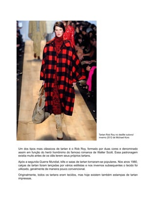 Tartan Rob Roy no desfile outono/
inverno 2012 de Michael Kors
Um dos tipos mais clássicos de tartan é o Rob Roy, formado por duas cores e denominado
assim em função do herói homônimo do famoso romance de Walter Scott. Essa padronagem
existia muito antes de os clãs terem seus próprios tartans.
Após a segunda Guerra Mundial, kilts e saias de tartan tornaram-se populares. Nos anos 1980,
calças de tartan foram lançadas por vários estilistas e nos invernos subsequentes o tecido foi
utilizado, geralmente de maneira pouco convencional.
Originalmente, todos os tartans eram tecidos, mas hoje existem também estampas de tartan
impressas.
 