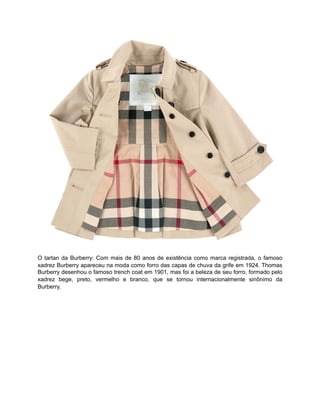 O tartan da Burberry: Com mais de 80 anos de existência como marca registrada, o famoso
xadrez Burberry apareceu na moda como forro das capas de chuva da grife em 1924. Thomas
Burberry desenhou o famoso trench coat em 1901, mas foi a beleza de seu forro, formado pelo
xadrez bege, preto, vermelho e branco, que se tornou internacionalmente sinônimo da
Burberry.
 
