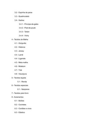 3.2 - Espinha de peixe
3.3 - Quadriculado
3.4 - Xadrez
3.4.1 - Principe-de-gales
3.4.2 - Pied-de-poule
3.4.3 - Tartan
3.4.4 - Vichy
4 - Tecidos de Malha
4.1 - Gorgurão
4.2 - Helanca
4.3 - Jersey
4.4 - Lamê
4.4 - Liganete
4.5 - Meia malha
4.6 - Moletom
4.7 - Tule
4.8 - Viscolycra
5 - Tecidos laçada
5.1 - Renda
6 - Tecidos especiais
6.1 - Neoprene
7 - Tecidos para forro
8 - Aviamentos
8.1 - Botões
8.2 - Cochetes
8.3 - Cordões e vivos
8.3 - Elástico
 