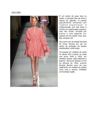 3.4.4. Vichy
É um tecido de peso leve ou
médio, a princípio feito de linho e
depois de algodão. O padrão
popularmente conhecido com
" x a d r e z p i q u e n i q u e " , é
confeccionado com fios tintos e
mostra um quadriculado pequeno,
mas não miúdo, formado por
branco e uma segunda cor,
sempre em tom pastel: rosa, azul,
lilás, amarelo, etc.
Seu nome vem da cidade francesa
de Vichy, famosa por ser um
centro de produção de tecidos
axadrezados, onde surgiu.
Foi popular em vestidos de verão
no século XIX e entrou na moda
nos anos 1940 e 1950, em
vestidos, blusas, saias playsuits e
biquinis. Tornou-se famoso no fim
da década de 1950, quando
Brigitte Bardot usou em seu
casamento um modelo em xadrez
vichy rosa e branco, enfeitado
com bordado inglês.
 