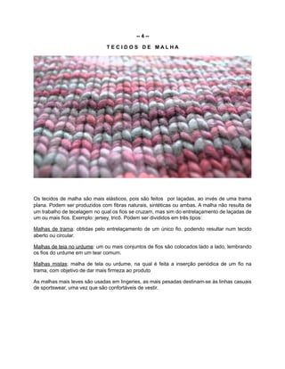 -- 4 --
T E C I D O S D E M A L H A
Os tecidos de malha são mais elásticos, pois são feitos por laçadas, ao invés de uma trama
plana. Podem ser produzidos com fibras naturais, sintéticas ou ambas. A malha não resulta de
um trabalho de tecelagem no qual os fios se cruzam, mas sim do entrelaçamento de laçadas de
um ou mais fios. Exemplo: jersey, tricô. Podem ser divididos em três tipos:
Malhas de trama: obtidas pelo entrelaçamento de um único fio, podendo resultar num tecido
aberto ou circular.
Malhas de teia no urdume: um ou mais conjuntos de fios são colocados lado a lado, lembrando
os fios do urdume em um tear comum.
Malhas mistas: malha de tela ou urdume, na qual é feita a inserção periódica de um fio na
trama, com objetivo de dar mais firmeza ao produto
As malhas mais leves são usadas em lingeries, as mais pesadas destinam-se às linhas casuais
de sportswear, uma vez que são confortáveis de vestir.
 