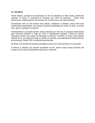 4.2. HELANCA
Tecido elástico, produzido da texturização do fio de poliamida por falsa torção, geralmente
colocado na trama. É usualmente é composto por 100% de poliamida. Possui base
petroquímica, matérias-primas não naturais e é uma fibra lisa e com alta resistência.
Conceituado como um dos tecidos mais práticos, maleáveis e versáteis, possui entre suas
características elasticidade, não amassar e grande durabilidade por resistir ao atrito, ao tempo
seco, água e a lavagem na máquina.
Historicamente é um tecido recente, sendo produzido por meio de um processo desenvolvido
pelo americano Rudolph H. Kagi em 1931, e originalmente aplicado a fibras de viscose.
Pesquisas mostram sua origem de fabricação na Escócia e também na Suíça, pela empresa
Heberlin & Co, que adquiriu de Kagi os direitos ao processo, que patentearam e desenvolveram
para produção. Desde 1932, é produzido pela empresa.
No Brasil, é encontrado em grande quantidade e possui bom custo benefício ao consumidor.
A helanca é utilizada com elevada quantidade de fins, desde roupas sociais (formais) até
roupas do dia a dia e principalmente esportivas e uniformes.
 