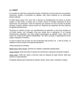 4.3. JERSEY
É um tecido de malha leve e ligamentos simples. Inicialmente, a lã era usada em sua produção.
Atualmente, também é encontrado em algodão, seda, fibras sintéticas ou na combinação
desses materiais.
O tecido jersey possui uma única face e repousa ao entrelaçamento de pontos na mesma
direção, no lado direito, ao passo que no avesso nota-se as laçadas produzidas de forma
semicircular. Sua produção é feita em máquinas que possuem um único conjunto de agulhas
(frontura). Contudo, também pode-se tecê-lo em máquinas que disponham de dois conjuntos
de agulhas (dupla frontura).
Fabricado em malharia circular, com microfilamentos de poliamida, os fios finos resultam em
um tecido sedoso, com tricotagem firme que recebe bem a estamparia. É um material
extremamente confortável, que pode receber porcentagens de algodão, raiom, seda e até
mesmo lã, conferindo-lhe grande maleabilidade. Tem ótimo caimento e capacidade de formar
pregas, drapeados e franzidos.
O nome do tecido veio do lugar em que foi fabricado pela primeira vez, a Ilha de Jersey, na
Inglaterra, onde era usado em roupas de pescadores.
Jersey apresenta as variações:
Malha jersey 100% viscose: caimento em vestidos e drapeados espetaculares.
Jersey simples: tecido leve feita na máquina de monofrontura, ideal para camisetas e lingerie.
Jersey duplo: malha lisa, dupla e reversível, feita em máquina de dupla frontura. Ideal para
casacos e roupas pesadas.
É bastante utilizado para confecção de vestidos, blusas, shorts, saias, macacões e lingerie.
 