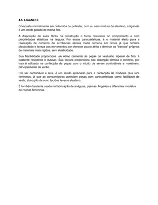 4.5. LIGANETE
Composta normalmente em poliamida ou poliéster, com ou sem mistura de elastano, a liganete
é um tecido gelado de malha fina.
A disposição de suas fibras na construção o torna resistente no comprimento e com
propriedades elásticas na largura. Por essas características, é o material eleito para a
realização de números de acrobacias aéreas muito comuns em circos já que confere
plasticidade e leveza aos movimentos por oferecer pouco atrito e diminuir os "trancos" próprios
de materiais mais rígidos, sem elasticidade.
Sua flexibilidade proporciona um ótimo caimento às peças de vestuário. Apesar de fino, é
bastante resistente e durável. Sua textura proporciona boa absorção térmica e conforto, por
isso é utilizada na confecção de peças com o intuito de serem confortáveis e maleáveis,
principalmente de verão.
Por ser confortável e leve, é um tecido apreciado para a confecção de modelos plus size
femininos, já que as consumidoras apreciam peças com características como facilidade de
vestir, absorção de suor, tecidos leves e elastano.
É também bastante usada na fabricação de anáguas, pijamas, lingeries e diferentes modelos
de roupas femininas.
 