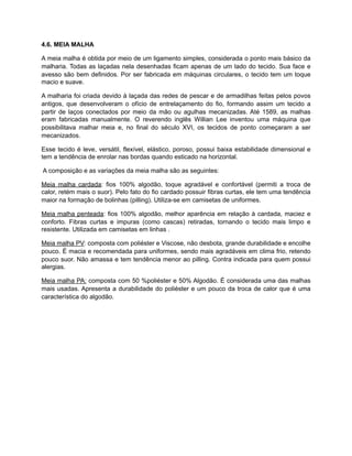 4.6. MEIA MALHA
A meia malha é obtida por meio de um ligamento simples, considerada o ponto mais básico da
malharia. Todas as laçadas nela desenhadas ficam apenas de um lado do tecido. Sua face e
avesso são bem definidos. Por ser fabricada em máquinas circulares, o tecido tem um toque
macio e suave.
A malharia foi criada devido à laçada das redes de pescar e de armadilhas feitas pelos povos
antigos, que desenvolveram o ofício de entrelaçamento do fio, formando assim um tecido a
partir de laços conectados por meio da mão ou agulhas mecanizadas. Até 1589, as malhas
eram fabricadas manualmente. O reverendo inglês Willian Lee inventou uma máquina que
possibilitava malhar meia e, no final do século XVI, os tecidos de ponto começaram a ser
mecanizados.
Esse tecido é leve, versátil, flexível, elástico, poroso, possui baixa estabilidade dimensional e
tem a tendência de enrolar nas bordas quando esticado na horizontal.
A composição e as variações da meia malha são as seguintes:
Meia malha cardada: fios 100% algodão, toque agradável e confortável (permiti a troca de
calor, retém mais o suor). Pelo fato do fio cardado possuir fibras curtas, ele tem uma tendência
maior na formação de bolinhas (pilling). Utiliza-se em camisetas de uniformes.
Meia malha penteada: fios 100% algodão, melhor aparência em relação à cardada, maciez e
conforto. Fibras curtas e impuras (como cascas) retiradas, tornando o tecido mais limpo e
resistente. Utilizada em camisetas em linhas .
Meia malha PV: composta com poliéster e Viscose, não desbota, grande durabilidade e encolhe
pouco. É macia e recomendada para uniformes, sendo mais agradáveis em clima frio, retendo
pouco suor. Não amassa e tem tendência menor ao pilling. Contra indicada para quem possui
alergias.
Meia malha PA: composta com 50 %poliéster e 50% Algodão. É considerada uma das malhas
mais usadas. Apresenta a durabilidade do poliéster e um pouco da troca de calor que é uma
característica do algodão.
 