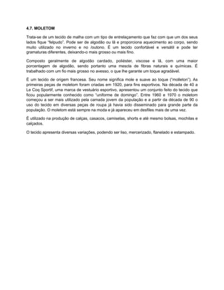 4.7. MOLETOM
Trata-se de um tecido de malha com um tipo de entrelaçamento que faz com que um dos seus
lados fique “felpudo”. Pode ser de algodão ou lã e proporciona aquecimento ao corpo, sendo
muito utilizado no inverno e no /outono. É um tecido confortável e versátil e pode ter
gramaturas diferentes, deixando-o mais grosso ou mais fino.
Composto geralmente de algodão cardado, poliéster, viscose e lã, com uma maior
porcentagem de algodão, sendo portanto uma mescla de fibras naturais e químicas. É
trabalhado com um fio mais grosso no avesso, o que lhe garante um toque agradável.
É um tecido de origem francesa. Seu nome significa mole e suave ao toque (“molleton”). As
primeiras peças de moletom foram criadas em 1920, para fins esportivos. Na década de 40 a
Le Coq Sportif, uma marca de vestuário esportivo, apresentou um conjunto feito do tecido que
ficou popularmente conhecido como “uniforme de domingo”. Entre 1960 e 1970 o moletom
começou a ser mais utilizado pela camada jovem da população e a partir da década de 90 o
uso do tecido em diversas peças de roupa já havia sido disseminado para grande parte da
população. O moletom está sempre na moda e já apareceu em desfiles mais de uma vez.
É utilizado na produção de calças, casacos, camisetas, shorts e até mesmo bolsas, mochilas e
calçados.
O tecido apresenta diversas variações, podendo ser liso, mercerizado, flanelado e estampado.
 