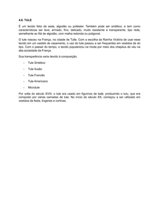 4.8. TULE
É um tecido feito de seda, algodão ou poliéster. Também pode ser sintético, e tem como
características ser leve, armado, fino, delicado, muito resistente e transparente, tipo rede,
semelhante ao filá de algodão, com malha redonda ou poligonal.
O tule nasceu na França, na cidade de Tulle. Com a escolha da Rainha Victória de usar esse
tecido em um vestido de casamento, o uso do tule passou a ser frequentes em vestidos de do
tipo. Com o passar do tempo, o tecido popularizou na moda por meio dos chapéus de véu na
alta sociedade da França.
Sua transparência varia devido à composição:
- Tule Sintético
- Tule Ilusão
- Tule Francês
- Tule Americano
- Microtule
Por volta do século XVIII, o tule era usado em figurinos de balé, produzindo o tutu, que era
composto por várias camadas de tule. No início do século XX, começou a ser utilizado em
vestidos de festa, lingeries e cortinas.
 