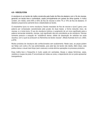 4.9 - VISCOLYCRA
A viscolycra é um tecido de malha construída pela fusão da fibra de elastano com o fio de viscose,
gerando um tecido leve e confortável, usado principalmente em países de clima quente. A malha
contém, em média, entre 90% e 93% de fios de viscose e entre 7% e 10% de fios de elastano. O
elastano proporciona caimento leve e elasticidade ao tecido.
O empréstimo lycra no nome viscolycra (“tecido mesclado de fios de viscose e lycra”) gerou uma
palavra por composição caracterizada pela junção de duas bases: a forma reduzida visco, de
viscose, e o nome lycra. O uso de viscolycra motivou o surgimento de um novo significado para a
palavra vernacular existente, viscose, cujo significado não era coincidente ao de viscolycra. Viscose
somente possuía a acepção de “substância densa, obtida da dissolução de celulose em soda
cáustica, com a qual se produzem os filamentos do tecido viscose”. (Moda Ilustrada de A a Z, 2003,
p.678)
Muitos produtos de viscolycra são confeccionados sem acabamento. Neste caso, as peças podem
ser feitas com corte a fio nas extremidades, pois este tipo de tecido não desfia. Além disso, esta
prática deixa o visual mais limpo (sem costuras) e ainda elimina operações no processo produtivo.
Essa malha leve e fresquinha é muito usada em camisetas, blusas e calças femininas, saias,
vestidos e roupas de praia. É encontrada em todas as cores, e dependendo da cor pode apresentar
transparência.
 