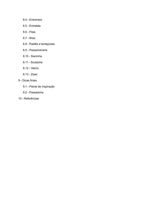 8.4 - Entremeio
8.5 - Entretela
8.6 - Fitas
8.7 - Ilhós
8.8 - Paetês e lantejoulas
8.9 - Passamanaria
8.10 - Sianinha
8.11 - Soutache
8.12 - Velcro
8.13 - Zíper
9 - Dicas finais
9.1 - Painel de inspiração
9.2 - Passadoria
10 - Referências
 