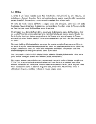5.1. RENDA
A renda é um tecido vazado cujos fios, trabalhados manualmente ou em máquina, se
entrelaçam e formam desenhos (tanto os buracos abertos quanto os pontos são importantes
para o desenho). Apresenta um comportamento maleável, leve e texturizado.
O nome da renda variava conforme a região onde era produzida. Com base em cada
localidade, houve vários tipos de desenhos, como renda de Argentan, renda de Alençon, renda
de Valenciennes, renda de Chantilly e renda de Veneza.
Os principais tipos de renda foram Bilros o qual veio da Bélgica na região de Flandres no final
do século XV, sendo considerada importante na indústria belga até os dias atuais. O outro tipo
foi de Agulha de origem italiana, especialmente de Veneza, e de alguns lugares da França.
Ambas surgiram no final do século XVI e eram consideradas o tipo mais caro de ornamentação
da época.
Na renda de bilros é feita através de numeroso fios e cada um deles fica preso a um bilro. Já
na renda de agulha, desenhava-se como seria a renda em papel-pergaminho e sua confecção
surgia a cada laçada com o fio, sendo feita com pontos simples ou complexos e com uma
extremidade presa a uma agulha e outra presa a uma base.
Sua composição é de linho (fibra vegetal, longa), algodão (fibra vegetal semente, curta), seda
(fibra animal, secreção) e Ouro (fibra metálica, base petroquímica).
No começo, seu uso era exclusivo para os mantos do clero e da realeza. Depois, nos séculos
XVII e XVIII, a renda começou a ser utilizada em adornos de cabeça, babados, aventais e
enfeites de vestidos.No século XIX, foi muito inserida em vestidos de chá, véus, lenços e xales,
luvas e acessórios como os adornos de guarda-sóis, entre outros. Atualmente a renda é
utilizada em lingeries, vestidos, vestidos de noivas, calças, redes.
 