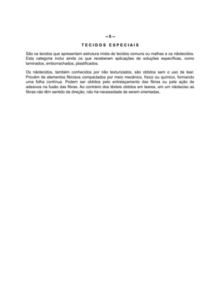 -- 6 --
T E C I D O S E S P E C I A I S
São os tecidos que apresentam estrutura mista de tecidos comuns ou malhas e os nãotecidos.
Esta categoria inclui ainda os que receberam aplicações de soluções específicas, como
laminados, emborrachados, plastificados.
Os nãotecidos, também conhecidos por não texturizados, são obtidos sem o uso de tear.
Provêm de elementos fibrosos compactados por meio mecânico, físico ou químico, formando
uma folha contínua. Podem ser obtidos pelo entrelaçamento das fibras ou pela ação de
adesivos na fusão das fibras. Ao contrário dos têxteis obtidos em teares, em um nãoteciso as
fibras não têm sentido de direção; não há necessidade de serem orientadas.
 