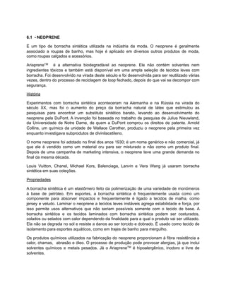 6.1 - NEOPRENE
É um tipo de borracha sintética utilizada na indústria da moda. O neoprene é geralmente
associado a roupas de banho, mas hoje é aplicado em diversos outros produtos de moda,
como roupas calçados e acessórios.
AriapreneTM é a alternativa biodegradável ao neoprene. Ele não contém solventes nem
ingredientes tóxicos e também está disponível em uma ampla seleção de tecidos leves com
borracha. Foi desenvolvido na virada deste século e foi desenvolvida para ser reutilizado várias
vezes, dentro do processo de reciclagem de loop fechado, depois do que vai se decompor com
segurança.
História
Experimentos com borracha sintética aconteceram na Alemanha e na Rússia na virada do
século XX, mas foi o aumento do preço da borracha natural de látex que estimulou as
pesquisas para encontrar um substituto sintético barato, levando ao desenvolvimento do
neoprene pela DuPont. A invenção foi baseada no trabalho de pesquisa de Julius Nieuwland,
da Universidade de Notre Dame, de quem a DuPont comprou os direitos de patente. Arnold
Collins, um químico da unidade de Wallace Carother, produziu o neoprene pela primeira vez
enquanto investigava subprodutos de divinilacetileno.
O nome neoprene foi adotado no final dos anos 1930; é um nome genérico e não comercial, já
que ele é vendido como um material cru para ser misturado e não como um produto final.
Depois de uma campanha de marketing intensiva, o neoprene teve uma grande demanda no
final da mesma década.
Louis Vuitton, Chanel, Michael Kors, Balenciaga, Lanvin e Vera Wang já usaram borracha
sintética em suas coleções.
Propriedades
A borracha sintética é um elastômero feito da polimerização de uma variedade de monómeros
à base de petróleo. Em esportes, a borracha sintética é frequentemente usada como um
componente para absorver impactos e frequentemente é ligado a tecidos de malha, como
jersey e veludo. Laminar o neoprene a tecidos leves instáveis agrega estabilidade e força, por
isso permite usos alternativos que não seriam possíveis somente com o tecido de base. A
borracha sintética e os tecidos laminados com borracha sintética podem ser costurados,
colados ou selados com calor dependendo da finalidade para a qual o produto vai ser utilizado.
Ela não se degrada no sol e resiste a danos ao ser torcido e dobrado. É usado como tecido de
isolamento para esportes aquáticos, como em trajes de banho para mergulho.
Os produtos químicos utilizados na fabricação do neoprene proporcionam à fibra resistência a
calor, chamas, abrasão e óleo. O processo de produção pode provocar alergias, já que inclui
solventes químicos e metais pesados. Já o AriapreneTM é hipoalergênico, inodoro e livre de
solventes.
 