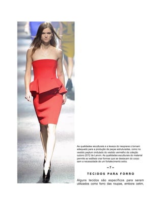 As qualidades esculturais e a leveza do neoprene o tornam
adequado para a produção de peças estruturadas, como no
vestido peplum ondulado do vestido vermelho da coleção
outono 2012 de Lanvin. As qualidades esculturais do material
permite ao estilista criar formas que se destacam do corpo
sem a necessidade de um fortalecimento extra.
-- 7 --
T E C I D O S P A R A F O R R O
Alguns tecidos são específicos para serem
utilizados como forro das roupas, embora cetim,
 