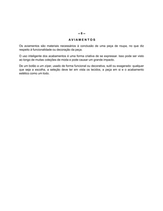 -- 8 --
A V I A M E N T O S
Os aviamentos são materiais necessários à conclusão de uma peça de roupa, no que diz
respeito à funcionalidade ou decoração da peça.
O uso inteligente dos acabamentos é uma forma criativa de se expressar. Isso pode ser visto
ao longo de muitas coleções de moda e pode causar um grande impacto.
De um botão a um zíper, usado de forma funcional ou decorativa, sutil ou exagerado: qualquer
que seja a escolha, a seleção deve ter em vista os tecidos, a peça em si e o acabamento
estético como um todo.
 