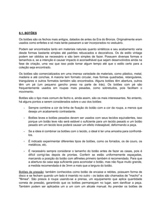 8.1. BOTÕES
Os botões são os fechos mais antigos, datados de antes da Era do Bronze. Originalmente eram
usados como enfeites e só mais tarde passaram a ser incorporados no vestuário.
Podem ser encontrados tanto em materiais naturais quanto sintéticos e seu acabamento varia
desde formas bastante simples até padrões rebuscados e decorativos. Os de estilo vintage
podem ser obtidos se necessário e são bem simples de fazer. Possuem diversas formas e
tamanhos e, se a intenção é causar impacto é aconselhável que sejam desenvolvidos ainda na
fase de criação, uma vez que isso pode tomar algum tempo até que o estilo certo para a
coleção seja encontrado.
Os botões são comercializados em uma imensa variedade de materiais, como plástico, metal,
madeira e até conchas. A maioria tem formato circular, mas formas quadradas, retangulares,
triangulares e outros formatos também são encontrados. Alguns botões têm abertura, outros
têm um pé (um pequeno gancho preso na parte de trás). Os botões com pé são
frequentemente usados em roupas mais pesadas, como sobretudos, pois facilitam o
movimento.
Botões são o tipo mais comum de fecho e, ainda assim, são os mais interessantes. No entanto,
há alguns pontos a serem considerados sobre o uso dos botões:
- Sempre combine a cor da linha de fixação do botão com a cor da roupa, a menos que
deseja um acabamento contrastante.
- Botões leves e botões pesados devem ser usados com seus tecidos equivalentes, isso
porque um botão leve não será estável o suficiente para um tecido pesado e um botão
pesado em um tecido leve poderá causar um efeito indesejável, deformando a peça.
- Se a ideia é combinar os botões com o tecido, o ideal é ter uma amostra para confrontá-
los.
- É indicado experimentar diferentes tipos de botões, como os forrados, os de couro, os
metálicos, etc.
- É necessário sempre considerar o tamanho do botão antes de fazer as casas, pois é
difícil corrigí-las depois de prontas. Conferir se estão uniformemente espaçadas,
marcando a posição do botão com alfinetes primeiro também é recomendado. Para que
a abertura da casa seja suficiente para acomodar o botão, mas não fique muito grande,
a medida recomendada é de 3mm a mais que a largura do botão.
Botões de pressão: também conhecidos como botão de encaixe e rebites, possuem forma de
disco e se fecham quando um lado é inserido no outro - os lados são chamados de "macho" e
"fêmea". São presos à roupa usando-se a prensa, um equipamento que aplica quantidade
correta de pressão, garantindo que os botões permaneçam no lugar, sem danificar a peça.
Também podem ser aplicados um a um com um alicate manual. Ao prender os botões de
 