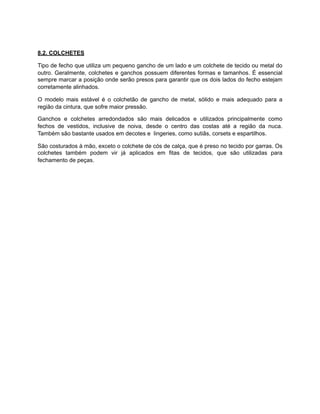 8.2. COLCHETES
Tipo de fecho que utiliza um pequeno gancho de um lado e um colchete de tecido ou metal do
outro. Geralmente, colchetes e ganchos possuem diferentes formas e tamanhos. É essencial
sempre marcar a posição onde serão presos para garantir que os dois lados do fecho estejam
corretamente alinhados.
O modelo mais estável é o colchetão de gancho de metal, sólido e mais adequado para a
região da cintura, que sofre maior pressão.
Ganchos e colchetes arredondados são mais delicados e utilizados principalmente como
fechos de vestidos, inclusive de noiva, desde o centro das costas até a região da nuca.
Também são bastante usados em decotes e lingeries, como sutiãs, corsets e espartilhos.
São costurados à mão, exceto o colchete de cós de calça, que é preso no tecido por garras. Os
colchetes também podem vir já aplicados em fitas de tecidos, que são utilizadas para
fechamento de peças.
 
