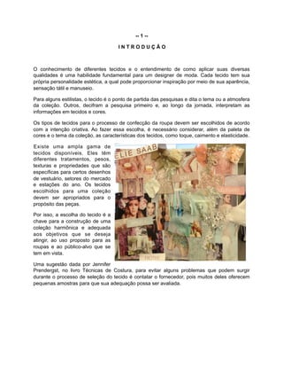 -- 1 --
I N T R O D U Ç Ã O
O conhecimento de diferentes tecidos e o entendimento de como aplicar suas diversas
qualidades é uma habilidade fundamental para um designer de moda. Cada tecido tem sua
própria personalidade estética, a qual pode proporcionar inspiração por meio de sua aparência,
sensação tátil e manuseio.
Para alguns estilistas, o tecido é o ponto de partida das pesquisas e dita o tema ou a atmosfera
da coleção. Outros, decifram a pesquisa primeiro e, ao longo da jornada, interpretam as
informações em tecidos e cores.
Os tipos de tecidos para o processo de confecção da roupa devem ser escolhidos de acordo
com a intenção criativa. Ao fazer essa escolha, é necessário considerar, além da paleta de
cores e o tema da coleção, as características dos tecidos, como toque, caimento e elasticidade.
Existe uma ampla gama de
tecidos disponíveis. Eles têm
diferentes tratamentos, pesos,
texturas e propriedades que são
específicas para certos desenhos
de vestuário, setores do mercado
e estações do ano. Os tecidos
escolhidos para uma coleção
devem ser apropriados para o
propósito das peças.
Por isso, a escolha do tecido é a
chave para a construção de uma
coleção harmônica e adequada
aos objetivos que se deseja
atingir, ao uso proposto para as
roupas e ao público-alvo que se
tem em vista.
Uma sugestão dada por Jennifer
Prendergst, no livro Técnicas de Costura, para evitar alguns problemas que podem surgir
durante o processo de seleção do tecido é contatar o fornecedor, pois muitos deles oferecem
pequenas amostras para que sua adequação possa ser avaliada.
 