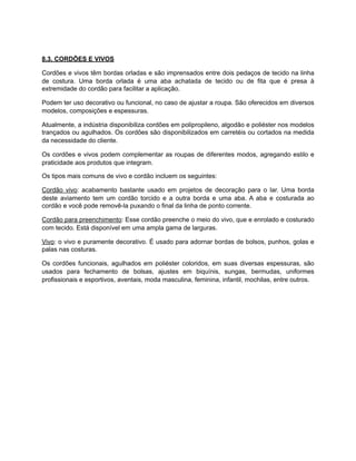8.3. CORDÕES E VIVOS
Cordões e vivos têm bordas orladas e são imprensados entre dois pedaços de tecido na linha
de costura. Uma borda orlada é uma aba achatada de tecido ou de fita que é presa à
extremidade do cordão para facilitar a aplicação.
Podem ter uso decorativo ou funcional, no caso de ajustar a roupa. São oferecidos em diversos
modelos, composições e espessuras.
Atualmente, a indústria disponibiliza cordões em polipropileno, algodão e poliéster nos modelos
trançados ou agulhados. Os cordões são disponibilizados em carretéis ou cortados na medida
da necessidade do cliente.
Os cordões e vivos podem complementar as roupas de diferentes modos, agregando estilo e
praticidade aos produtos que integram.
Os tipos mais comuns de vivo e cordão incluem os seguintes:
Cordão vivo: acabamento bastante usado em projetos de decoração para o lar. Uma borda
deste aviamento tem um cordão torcido e a outra borda e uma aba. A aba e costurada ao
cordão e você pode removê-la puxando o final da linha de ponto corrente.
Cordão para preenchimento: Esse cordão preenche o meio do vivo, que e enrolado e costurado
com tecido. Está disponível em uma ampla gama de larguras.
Vivo: o vivo e puramente decorativo. É usado para adornar bordas de bolsos, punhos, golas e
palas nas costuras.
Os cordões funcionais, agulhados em poliéster coloridos, em suas diversas espessuras, são
usados para fechamento de bolsas, ajustes em biquínis, sungas, bermudas, uniformes
profissionais e esportivos, aventais, moda masculina, feminina, infantil, mochilas, entre outros.
 