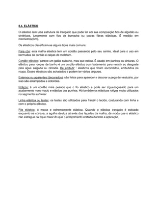 8.4. ELÁSTICO
O elástico tem uma estrutura de trançado que pode ter em sua composição fios de algodão ou
sintéticos, juntamente com fios de borracha ou outras fibras elásticas. É medido em
milímetros(mm).
Os elásticos classificam-se alguns tipos mais comuns:
Para cós: esta malha elástica tem um cordão passando pelo seu centro, ideal para o uso em
bermudas de cordão e calças de moletom.
Cordão elástico: parece um galão sutache, mas que estica. Ê usado em punhos ou cinturas. O
elástico para roupas de banho é um cordão elástico com tratamento para resistir ao desgaste
pela água salgada ou clorada. De embutir : elásticos que ficam escondidos, embutidos na
roupa. Esses elásticos são achatados e podem ter várias larguras.
Externos ou aparentes (decorados): são feitos para aparecer e decorar a peça de vestuário, por
isso são estampados e coloridos.
Roliços: é um cordão mais pesado que o fio elástico e pode ser ziguezagueado para um
acabamento mais macio e elástico dos punhos. Há também os elásticos roliços muito utilizados
no segmento surfwear.
Linha elástica ou lastex: os lastex são utilizados para franzir o tecido, costurando com linha e
com o próprio elástico.
Fita elástica: é macia e extremamente elástica. Quando o elástico trançado é esticado
enquanto se costura, a agulha desliza através das laçadas da malha, de modo que o elástico
não estrague ou fique maior do que o comprimento cortado durante a aplicação.
 