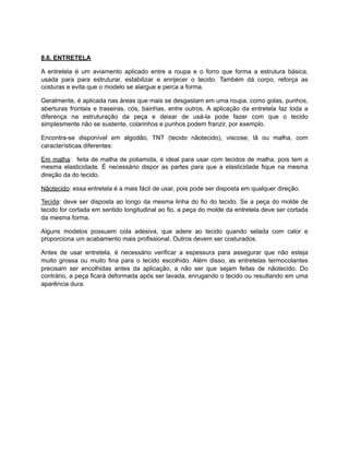 8.6. ENTRETELA
A entretela é um aviamento aplicado entre a roupa e o forro que forma a estrutura básica,
usada para para estruturar, estabilizar e enrijecer o tecido. Também dá corpo, reforça as
costuras e evita que o modelo se alargue e perca a forma.
Geralmente, é aplicada nas áreas que mais se desgastam em uma roupa, como golas, punhos,
aberturas frontais e traseiras, cós, bainhas, entre outros. A aplicação da entretela faz toda a
diferença na estruturação da peça e deixar de usá-la pode fazer com que o tecido
simplesmente não se sustente, colarinhos e punhos podem franzir, por exemplo.
Encontra-se disponível em algodão, TNT (tecido nãotecido), viscose, lã ou malha, com
características diferentes:
Em malha: feita de malha de poliamida, é ideal para usar com tecidos de malha, pois tem a
mesma elasticidade. É necessário dispor as partes para que a elasticidade fique na mesma
direção da do tecido.
Nãotecido: essa entretela é a mais fácil de usar, pois pode ser disposta em qualquer direção.
Tecida: deve ser disposta ao longo da mesma linha do fio do tecido. Se a peça do molde de
tecido for cortada em sentido longitudinal ao fio, a peça do molde da entretela deve ser cortada
da mesma forma.
Alguns modelos possuem cola adesiva, que adere ao tecido quando selada com calor e
proporciona um acabamento mais profissional. Outros devem ser costurados.
Antes de usar entretela, é necessário verificar a espessura para assegurar que não esteja
muito grossa ou muito fina para o tecido escolhido. Além disso, as entretelas termocolantes
precisam ser encolhidas antes da aplicação, a não ser que sejam feitas de nãotecido. Do
contrário, a peça ficará deformada após ser lavada, enrugando o tecido ou resultando em uma
aparência dura.
 