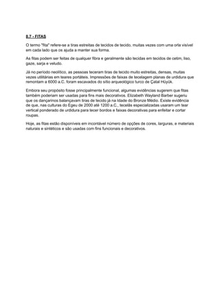 8.7 - FITAS
O termo "fita" refere-se a tiras estreitas de tecidos de tecido, muitas vezes com uma orla visível
em cada lado que os ajuda a manter sua forma.
As fitas podem ser feitas de qualquer fibra e geralmente são tecidas em tecidos de cetim, liso,
gaze, sarja e veludo.
Já no período neolítico, as pessoas teceram tiras de tecido muito estreitas, densas, muitas
vezes utilitárias em teares portáteis. Impressões de faixas de tecelagem planas de urdidura que
remontam a 6000 a.C. foram escavados do sítio arqueológico turco de Çatal Hüyük.
Embora seu propósito fosse principalmente funcional, algumas evidências sugerem que fitas
também poderiam ser usadas para fins mais decorativos. Elizabeth Wayland Barber sugeriu
que os dançarinos balançavam tiras de tecido já na Idade do Bronze Médio. Existe evidência
de que, nas culturas do Egeu de 2000 até 1200 a.C., tecelãs especializadas usaram um tear
vertical ponderado de urdidura para tecer bordos e faixas decorativas para enfeitar e cortar
roupas.
Hoje, as fitas estão disponíveis em incontável número de opções de cores, larguras, e materiais
naturais e sintéticos e são usadas com fins funcionais e decorativos.
 