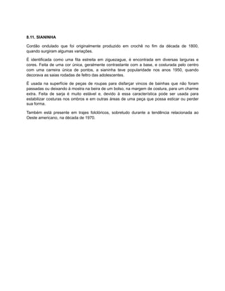 8.11. SIANINHA
Cordão ondulado que foi originalmente produzido em crochê no fim da década de 1800,
quando surgiram algumas variações.
É identificada como uma fita estreita em ziguezague, é encontrada em diversas larguras e
cores. Feita de uma cor única, geralmente contrastante com a base, e costurada pelo centro
com uma carreira única de pontos, a sianinha teve popularidade nos anos 1950, quando
decorava as saias rodadas de feltro das adolescentes.
É usada na superfície de peças de roupas para disfarçar vincos de bainhas que não foram
passadas ou deixando à mostra na beira de um bolso, na margem de costura, para um charme
extra. Feita de sarja é muito estável e, devido à essa característica pode ser usada para
estabilizar costuras nos ombros e em outras áreas de uma peça que possa esticar ou perder
sua forma.
Também está presente em trajes folclóricos, sobretudo durante a tendência relacionada ao
Oeste americano, na década de 1970.
 