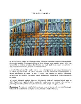 - 2 -
T E C I D O S P L A N O S
Os tecidos planos podem ter diferentes pesos, desde os mais leves, passando pelos médios,
até os mais pesados. Grande parte é feita de fibras naturais, como algodão, seda e linho, mas
também há as misturas sintéticas. Geralmente, são muito duráveis e podem ser cortados e
costurados mais facilmente, pois têm pouca elasticidade.
A característica principal dos tecidos planos é seu entrelaçamento, formado por dois conjuntos
de fios em ângulos de 90o . Um desses conjuntos, o urdume, é composto por fios dispostos no
sentido longitudinal do tecido; o outro, a trama, fica disposto no sentido transversal,
perpendicular ao urdume. Os tecidos planos apresentam, basicamente, quatro variedades
principais:
Tecido liso: Apresenta aspecto uniforme, em qualquer estampa. Ligamento tafetá, sarja ou
cetim. A parte mais importante destes tecidos é o acabamento, que deve dar valor aos fios, à
padronagem e ao toque final. Exemplos: cambraia, cetim, crepe, brim, gaze, veludo.
Maquinetado: Tem aspecto mais fantasioso, o qual pode ser obtido pela trama de fios ou por
tratamento de acabamento. Exemplos: xadrez, listrado, barrado, shantung.
 
