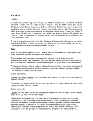 8.14. ZÍPER
Histórico
O "fecho de gancho" surgiu em Chicago, em 1893, inventado pelo engenheiro mecânico
Whitcomb Judson, mas a versão moderna, dentada, data de 1917, criada por Gideon
Sundback, funcionário da empresa de Judson, a Universal Fastener Company. As primeiras
versões da peça eram feitas de metais pesados e confinadas ao uso militar. Apenas nos anos
1930, no entanto, o mecanismo passou a ser utilizado em vestimentas, primeiro nas infantis. A
partir dessa década, com o surgimento de metais mais leves e seguros, foi adotado por
couturiers, mais notavelmente por Charles James, que o transformou em um elemento de
composição das roupas.
O zíper é composto por uma tira com duas fileiras de dentes protuberantes que se entrelaçam
quando está fechado e abrem ou fecham por meio de um cursor que desliza pela tira, e o
convencional tem sempre uma das extremidades fechada.
Tipos
A escolha do zíper irá depender do uso. Deve-se levar em conta se os tecidos são pesados ou
leves, escolhendo o tipo de fechamento mais adequado.
É aconselhável reservar um tempo para escolher o tipo de zíper, a fim de que possa
experimentar diversos tipos de técnicas de colocação. Além disso, é necessário levar em conta
se o zíper será usado por razões puramente estéticas ou funcionais, visando seu desempenho.
A maioria dos zíperes é feita de metal ou plástico. Há também fechos específicos para roupas à
prova d'água, feitos de material sintético, o que lhes permite ser fixados (colados ou selados
com calor) na roupa sem o uso de costura.
Quanto ao material:
Sintético com dentes de nylon: é um zíper leve e mais delicado, utilizado em roupas de tecidos
de leves à médios.
De algodão com dentes de metal – é um zíper mais pesado, por causa do metal. É utilizado em
roupas de tecidos médios a pesados.
Quanto ao modelo:
Comum: é o zíper médio, aquele que se adéqua à maioria das peças de roupa casuais, usadas
no dia-a-dia. É o mais vendido no mercado.
Zíper invisível: tipo moderno de zíper, feito para se ocultar dentro da costura, com o cursor
pequeno, fino e oval. É um zíper extremamente delicado, indicado para roupas igualmente
delicadas. Seus dentes ficam para o lado interno e, quando aplicado, este fecho é escondido
dentro da costura e os pontos não são visíveis pelo lado direito da roupa. São indicados,
portanto, para vestidos e saias que requerem uma costura mais limpa e arrematada e mais
utilizados no centro das costas e em costuras laterais. É fabricado em material sintético.
 