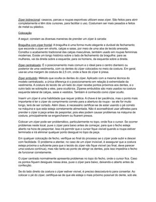 Zíper bidirecional: casacos, parcas e roupas esportivas utilizam esse zíper. São feitos para abrir
completamente e têm dois cursores, para facilitar o uso. Costumam ser mais pesados e feitos
de metal ou plástico.
Colocação
A seguir, constam as diversas maneiras de prender um zíper à carcela:
Braguilha com zíper frontal: A braguilha é uma forma muito elegante e durável de fechamento
que esconde o zíper em shorts, calças e saias, por meio de uma aba de tecido anexada.
Constitui o acabamento tradicional das calças masculinas, também usado em roupas femininas
modernas. Existe um longo histórico sobre o lado de fechamento da braguilha: para as
mulheres, vai da direita sobre a esquerda; para os homens, da esquerda sobre a direita.
Zíper centralizado: É o posicionamento mais comum e o ideal para o centro dianteiro ou
posterior de uma vestimenta, com os dentes do zíper colocados no meio da costura. Em geral,
usa-se uma margem de costura de 2,5 cm, onde a face do zíper é presa.
Zíper embutido: Método que oculta os dentes do zíper. Aplicado com a mesma técnica do
modelo centralizado, a única diferença é o posicionamento em relação à extremidade da
vestimenta. A costura do tecido de um lado do zíper recebe pontos próximos aos dentes, e o
outro lado se sobrepõe a eles, para ocultá-los. Zíperes embutidos são mais usados na costura
esquerda lateral de calças, saias e vestidos. Também é conhecido como zíper oculto.
Inserir um zíper é uma habilidade que requer prática. A chave é ter paciência, mas o ponto mais
importante é ter o zíper do comprimento correto para a abertura da roupa - se ele for muito
longo, terá de ser cortado. Além disso, é necessário certificar-se de estar usando o pé correto
na máquina e que esta esteja corretamente alimentada. Não é aconselhável usar alfinetes para
prender o zíper à peça antes de pespontar, pois eles podem causar problemas na máquina de
costura, principalmente se engancharem ou ficarem presos.
Colocar um zíper pode ser problemático, particularmente no topo, onde fica o cursor. Se ocorrer
problemas neste local, puxe o zíper para baixo antes de começar, para que o fecho esteja
aberto na hora de pespontar. Isso irá permitir que o cursor fique visível quando a roupa estiver
terminada e irá eliminar qualquer ponto desigual no topo da peça.
Em qualquer colocação de fecho, verifique ao final do processo se o zíper pode subir e descer
com facilidade. O problema a atentar, no caso de um zíper invisível, é assegurar que a costura
esteja próxima o suficiente para que o tecido do zíper não fique visível (ao final, deve parecer
uma costura contínua), mas não tanto ao ponto de atingir os dentes, pois isso impediria o fecho
de funcionar corretamente.
O zíper centrado normalmente apresenta problemas no topo do fecho, onde o cursor fica. Caso
os pontos fiquem desiguais nessa área, puxe o zíper para baixo, deixando-o aberto antes da
confecção.
Se do lado direito da costura o zíper estiver visível, é preciso descosturá-lo para consertar. Ao
colocar o pé do zíper, certifique-se de que ele esteja o mais próximo possível do dente, sob ele.
 