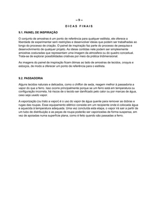 -- 9 --
D I C A S F I N A I S
9.1. PAINEL DE INSPIRAÇÃO
O conjunto de amostras é um ponto de referência para qualquer estilista, ele oferece a
liberdade de experimentar sem restrições e desenvolver ideias que podem ser trabalhadas ao
longo do processo de criação. O painel de inspiração faz parte do processo de pesquisa e
desenvolvimento de qualquer projeto. As ideias contidas nele podem ser simplesmente
amostras costuradas que representam uma imagem da atmosfera ou do quadro conceitual.
Trata-se de explorar possibilidades criativas por meio da prática tridimensional.
As imagens do painel de inspiração ficam ótimas ao lado de amostras de tecidos, croquis e
esboços, de modo a oferecer um ponto de referência para o estilista.
9.2. PASSADORIA
Alguns tecidos naturais e delicados, como o chiffon de seda, reagem melhor à passadoria a
vapor do que a ferro. Isso ocorre principalmente porque se um ferro está em temperatura ou
configuração incorreta, há riscos de o tecido ser danificado pelo calor ou por marcas de água,
caso seja usado vapor.
A vaporização (ou trato a vapor) é o uso do vapor de água quente para remover as dobras e
rugas das roupas. Esse equipamento elétrico consiste em um recipiente onde é colocada água
e aquecida à temperatura adequada. Uma vez concluída esta etapa, o vapor irá sair a partir de
um tubo de distribuição e as peças de roupa poderão ser vaporizadas de forma suspensa, em
vez de apoiadas numa superfície plana, como é feito quando são passadas a ferro.
 
